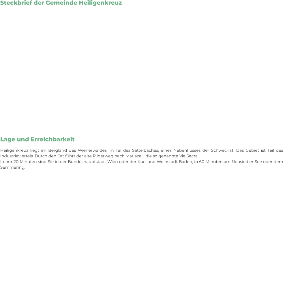 Steckbrief der Gemeinde Heiligenkreuz      Lage und Erreichbarkeit Heiligenkreuz liegt im Bergland des Wienerwaldes im Tal des Sattelbaches, eines Nebenflusses der Schwechat. Das Gebiet ist Teil des Industrieviertels. Durch den Ort führt der alte Pilgerweg nach Mariazell, die so genannte Via Sacra. In nur 20 Minuten sind Sie in der Bundeshauptstadt Wien oder der Kur- und Weinstadt Baden, in 60 Minuten am Neusiedler See oder dem Semmering.