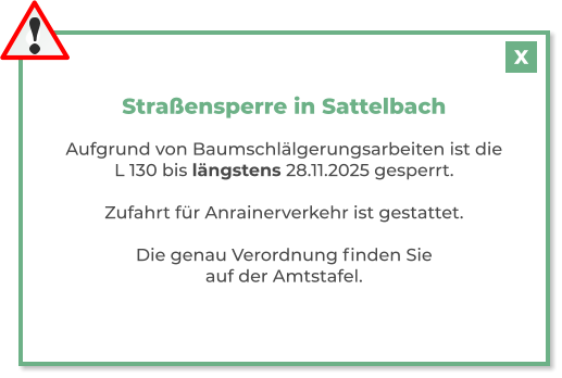 Straßensperre in Sattelbach  Aufgrund von Baumschlälgerungsarbeiten ist die L 130 bis längstens 28.11.2025 gesperrt.  Zufahrt für Anrainerverkehr ist gestattet.  Die genau Verordnung finden Sie auf der Amtstafel.   X